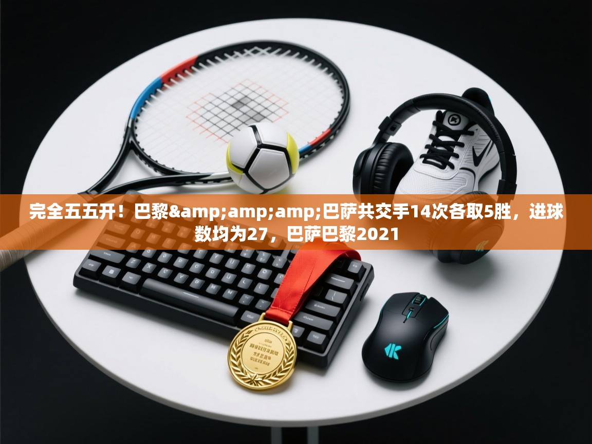 蓝鲸体育足球直播在线观看-完全五五开！巴黎&巴萨共交手14次各取5胜，进球数均为27，巴萨巴黎2021  第1张