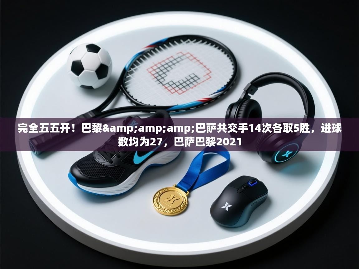 蓝鲸体育足球直播在线观看-完全五五开！巴黎&巴萨共交手14次各取5胜，进球数均为27，巴萨巴黎2021  第2张