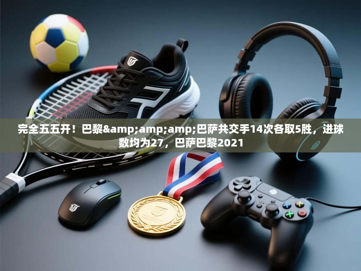 蓝鲸体育足球直播在线观看-完全五五开！巴黎&巴萨共交手14次各取5胜，进球数均为27，巴萨巴黎2021  第4张