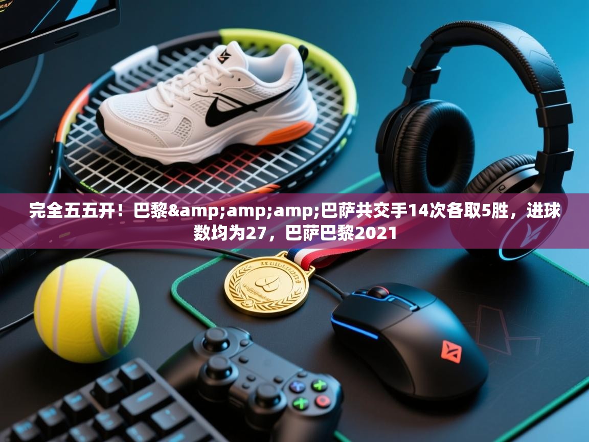 蓝鲸体育足球直播在线观看-完全五五开！巴黎&巴萨共交手14次各取5胜，进球数均为27，巴萨巴黎2021  第3张