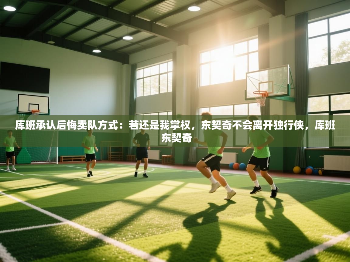 蓝鲸体育在线直播-库班承认后悔卖队方式：若还是我掌权，东契奇不会离开独行侠，库班 东契奇