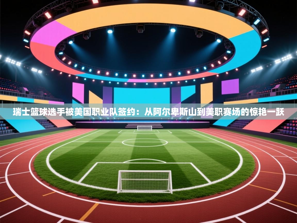 蓝鲸体育直播电脑版-瑞士篮球选手被美国职业队签约:从阿尔卑斯山到美职赛场的惊艳一跃 第4张