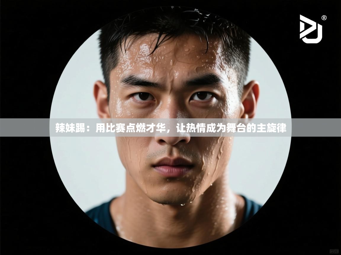 蓝鲸体育网页版-辣妹踢：用比赛点燃才华，让热情成为舞台的主旋律